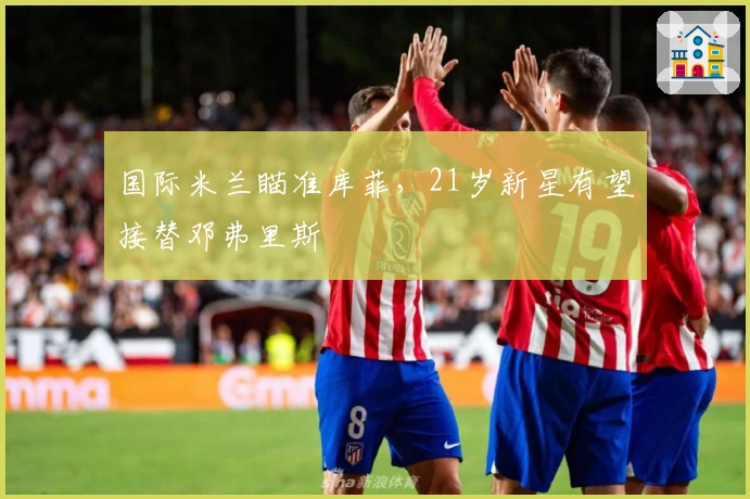 国际米兰瞄准库菲，21岁新星有望接替邓弗里斯