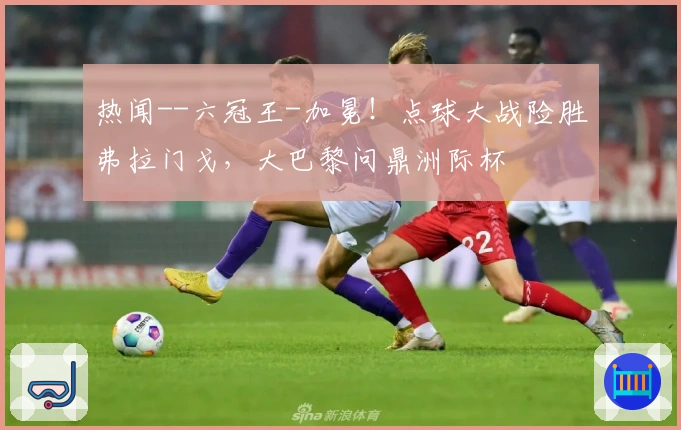 热闻--六冠王-加冕！点球大战险胜弗拉门戈，大巴黎问鼎洲际杯