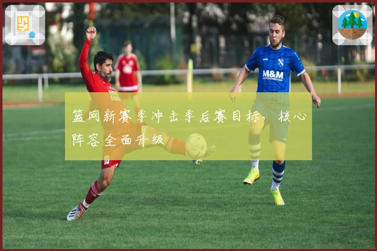 篮网新赛季冲击季后赛目标，核心阵容全面升级