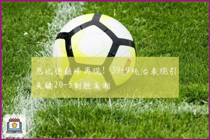 恩比德巅峰再现！39+9统治表现引关键20-5制胜高潮