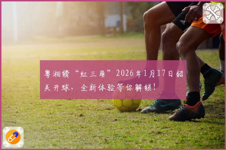 粤湘赣“红三角”2026年1月17日韶关开球，全新体验等你解锁！