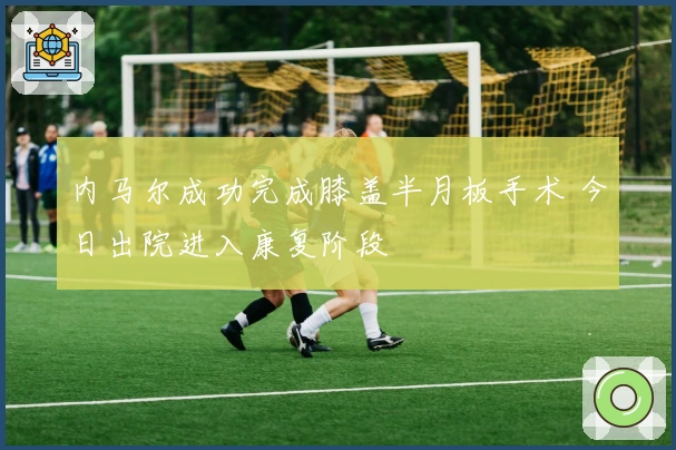 内马尔成功完成膝盖半月板手术 今日出院进入康复阶段