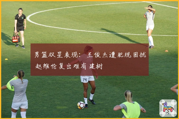 男篮双星表现：王俊杰遭犯规困扰 赵维伦复出难有建树