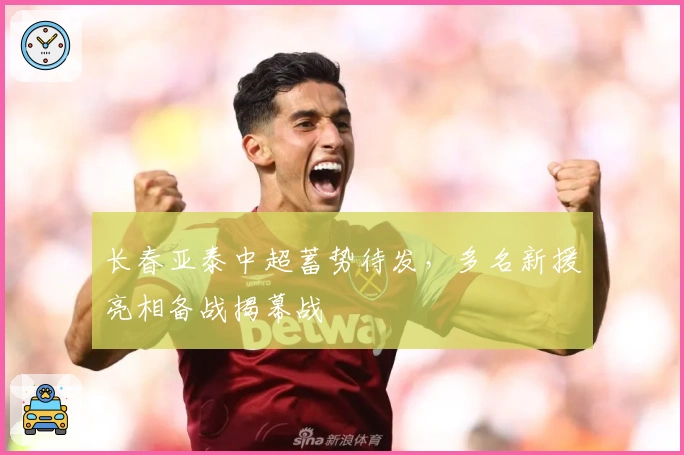 长春亚泰中超蓄势待发，多名新援亮相备战揭幕战