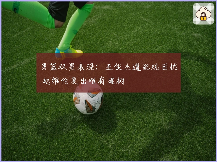 男篮双星表现：王俊杰遭犯规困扰 赵维伦复出难有建树