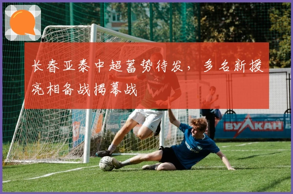 长春亚泰中超蓄势待发，多名新援亮相备战揭幕战