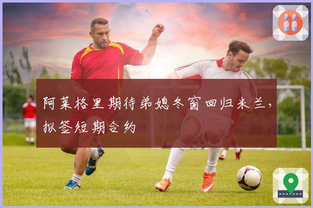 阿莱格里期待弟媳冬窗回归米兰，拟签短期合约